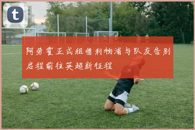 阿劳霍正式租借利物浦与队友告别启程前往英超新征程