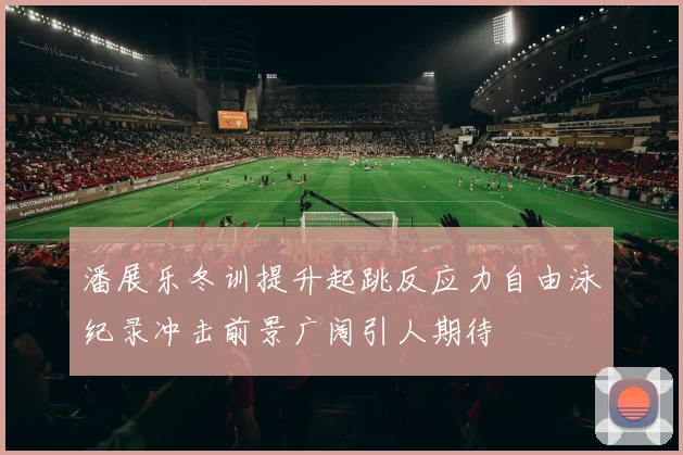 潘展乐冬训提升起跳反应力自由泳纪录冲击前景广阔引人期待