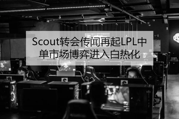 Scout转会传闻再起LPL中单市场博弈进入白热化